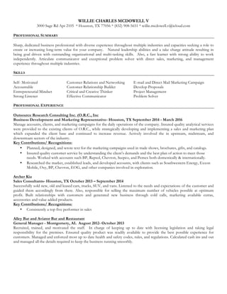 WILLIE CHARLES MCDOWELL V
3000 Sage Rd Apt 2105 * Houston, TX 77056 * (832) 908-5651 * willie.mcdowell.v@icloud.com
PROFESSIONAL SUMMARY
Sharp, dedicated business professional with diverse experience throughout multiple industries and capacities seeking a role to
create or increasing long-term value for your company. Natural leadership abilities and a take charge attitude resulting in
being goal driven with outstanding organizational and multi-tasking skills. Also, a fast learner with strong ability to work
independently. Articulate communicator and exceptional problem solver with direct sales, marketing, and management
experience throughout multiple industries.
SKILLS
Self- Motivated Customer Relations and Networking E-mail and Direct Mail Marketing Campaign
Accountable Customer Relationship Builder Develop Proposals
Entrepreneurial Mindset Critical and Creative Thinker Project Management
Strong Listener Effective Communicator Problem Solver
PROFESSIONAL EXPERIENCE
Outsource Research Consulting Inc. (O.R.C., Inc
Business Development and Marketing Representative- Houston, TX September 2014 - March 2016
Manage accounts, clients, and marketing campaigns for the daily operations of the company. Insured quality analytical services
were provided to the existing clients of O.R.C., while strategically developing and implementing a sales and marketing plan
which expanded the client base and continued to increase revenue. Actively involved the in upstream, midstream, and
downstream sectors of the industry.
Key Contributions/ Recognitions:
? Planned, designed, and wrote text for the marketing campaigns used in trade shows, brochures, gifts, and catalogs.
? Insured quality customer service by understanding the clients demands and the best plan of action to meet those
needs. Worked with accounts such BP, Repsol, Chevron, Seepco, and Pemex both domestically & internationally.
? Researched the market, established leads, and developed accounts, with clients such as Southwestern Energy, Exxon
Mobile, Oxy, BP, Chevron, EOG, and other companies involved in exploration.
Archer Kia
Sales Consultants- Houston, TX October 2013 C September 2014
Successfully sold new, old and leased cars, trucks, SUV, and vans. Listened to the needs and expectations of the customer and
guided them accordingly from there. Also, responsible for selling the maximum number of vehicles possible at optimum
profit. Built relationships with customers and generated new business through cold calls, marketing available extras,
accessories and value added products.
Key Contributions/ Recognitions:
? Consistently a top five performer in sales
Alley Bar and Aviator Bar and Restaurant
General Manager - Montgomery, AL August 2012- October 2013
Recruited, trained, and motivated the staff. In charge of keeping up to date with licensing legislation and taking legal
responsibility for the premises. Ensured quality product was readily available to provide the best possible experience for
customers. Managed and enforced most up to date health and safety codes, rules, and regulations. Calculated cash ins and out
and managed all the details required to keep the business running smoothly.
 
