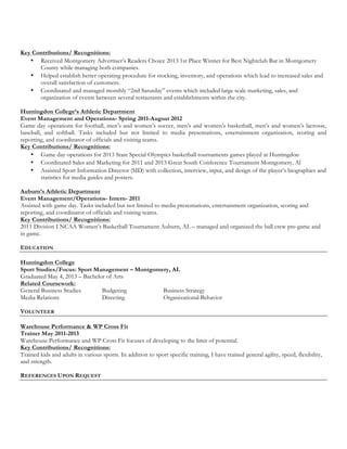 Key Contributions/ Recognitions:
? Received Montgomery Advertisers Readers Choice 2013 1st Place Winner for Best Nightclub Bar in Montgomery
County while managing both companies.
? Helped establish better operating procedure for stocking, inventory, and operations which lead to increased sales and
overall satisfaction of customers.
? Coordinated and managed monthly 2nd Saturday events which included large scale marketing, sales, and
organization of events between several restaurants and establishments within the city.
Huntingdon Colleges Athletic Department
Event Management and Operations- Spring 2011-August 2012
Game day operations for football, mens and womens soccer, mens and womens basketball, mens and womens lacrosse,
baseball, and softball. Tasks included but not limited to media presentations, entertainment organization, scoring and
reporting, and coordinator of officials and visiting teams.
Key Contributions/ Recognitions:
? Game day operations for 2013 State Special Olympics basketball tournaments games played at Huntingdon
? Coordinated Sales and Marketing for 2011 and 2013 Great South Conference Tournament Montgomery, Al
? Assisted Sport Information Director (SID) with collection, interview, input, and design of the players biographies and
statistics for media guides and posters.
Auburns Athletic Department
Event Management/Operations- Intern- 2011
Assisted with game day. Tasks included but not limited to media presentations, entertainment organization, scoring and
reporting, and coordinator of officials and visiting teams.
Key Contributions/ Recognitions:
2011 Division I NCAA Womens Basketball Tournament Auburn, AL C managed and organized the ball crew pre-game and
in game.
EDUCATION
Huntingdon College
Sport Studies/Focus: Sport Management C Montgomery, AL
Graduated May 4, 2013 C Bachelor of Arts
Related Coursework:
General Business Studies Budgeting Business Strategy
Media Relations Directing Organizational Behavior
VOLUNTEER
Warehouse Performance & WP Cross Fit
Trainer May 2011-2013
Warehouse Performance and WP Cross Fit focuses of developing to the limit of potential.
Key Contributions/ Recognitions:
Trained kids and adults in various sports. In addition to sport specific training, I have trained general agility, speed, flexibility,
and strength.
REFERENCES UPON REQUEST
 