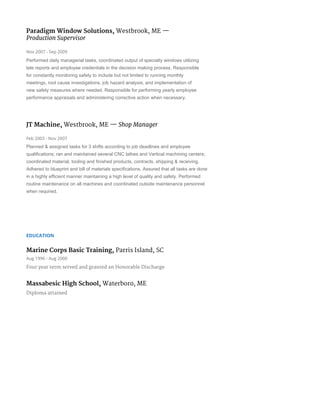 Paradigm Window Solutions, ​Westbrook, ME​​—
Production Supervisor
Nov 2007 - Sep 2009
Performed daily managerial tasks, coordinated output of specialty windows utilizing 
late reports and employee credentials in the decision making process. Responsible 
for constantly monitoring safety to include but not limited to running monthly 
meetings, root cause investigations, job hazard analysis, and implementation of 
new safety measures where needed. Responsible for performing yearly employee 
performance appraisals and administering corrective action when necessary. 
JT Machine, ​Westbrook, ME​​— ​Shop Manager
Feb 2003 - Nov 2007
Planned & assigned tasks for 3 shifts according to job deadlines and employee 
qualifications; ran and maintained several CNC lathes and Vertical machining centers; 
coordinated material, tooling and finished products, contracts, shipping & receiving. 
Adhered to blueprint and bill of materials specifications. Assured that all tasks are done 
in a highly efficient manner maintaining a high level of quality and safety. Performed 
routine maintenance on all machines and coordinated outside maintenance personnel 
when required. 
EDUCATION
Marine Corps Basic Training, ​Parris Island, SC
Aug 1996 - Aug 2000
Four year term served and granted an Honorable Discharge
Massabesic High School, ​Waterboro, ME
Diploma attained
 