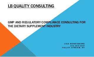 LB QUALITY CONSULTING
GMP AND REGULATORY COMPLIANCE CONSULTING FOR
THE DIETARY SUPPLEMENT INDUSTRY
L I S A B O N S I G N O R E
5 1 6 - 3 5 9 - 2 4 8 7
V A L L E Y S T R E A M , N Y
 
