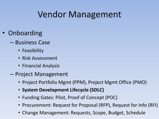 • Onboarding
– Business Case
• Feasibility
• Risk Assessment
• Financial Analysis
– Project Management
• Project Portfolio Mgmt (PPM), Project Mgmt Office (PMO)
• System Development Lifecycle (SDLC)
• Funding Gates: Pilot, Proof of Concept (POC)
• Procurement: Request for Proposal (RFP), Request for Info (RFI)
• Change Management: Requests, Scope, Budget, Schedule
Vendor Management
 