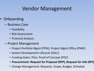 • Onboarding
– Business Case
• Feasibility
• Risk Assessment
• Financial Analysis
– Project Management
• Project Portfolio Mgmt (PPM), Project Mgmt Office (PMO)
• System Development Lifecycle (SDLC)
• Funding Gates: Pilot, Proof of Concept (POC)
• Procurement: Request for Proposal (RFP), Request for Info (RFI)
• Change Management: Requests, Scope, Budget, Schedule
Vendor Management
 