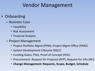 • Onboarding
– Business Case
• Feasibility
• Risk Assessment
• Financial Analysis
– Project Management
• Project Portfolio Mgmt (PPM), Project Mgmt Office (PMO)
• System Development Lifecycle (SDLC)
• Funding Gates: Pilot, Proof of Concept (POC)
• Procurement: Request for Proposal (RFP), Request for Info (RFI)
• Change Management: Requests, Scope, Budget, Schedule
Vendor Management
 