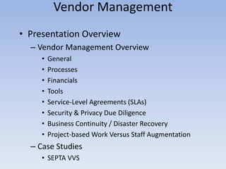 • Presentation Overview
– Vendor Management Overview
• General
• Processes
• Financials
• Tools
• Service-Level Agreements (SLAs)
• Security & Privacy Due Diligence
• Business Continuity / Disaster Recovery
• Project-based Work Versus Staff Augmentation
– Case Studies
• SEPTA VVS
Vendor Management
 