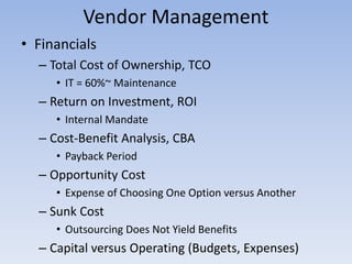 • Financials
– Total Cost of Ownership, TCO
• IT = 60%~ Maintenance
– Return on Investment, ROI
• Internal Mandate
– Cost-Benefit Analysis, CBA
• Payback Period
– Opportunity Cost
• Expense of Choosing One Option versus Another
– Sunk Cost
• Outsourcing Does Not Yield Benefits
– Capital versus Operating (Budgets, Expenses)
Vendor Management
 