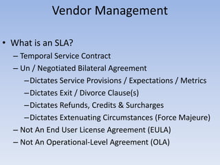 Vendor Management
• What is an SLA?
– Temporal Service Contract
– Un / Negotiated Bilateral Agreement
–Dictates Service Provisions / Expectations / Metrics
–Dictates Exit / Divorce Clause(s)
–Dictates Refunds, Credits & Surcharges
–Dictates Extenuating Circumstances (Force Majeure)
– Not An End User License Agreement (EULA)
– Not An Operational-Level Agreement (OLA)
 