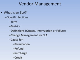 Vendor Management
• What is an SLA?
– Specific Sections
–Term
–Metrics
–Definitions (Outage, Interruption or Failure)
–Change Management for SLA
–Cause for:
–Termination
–Refund
–Surcharge
–Credit
 