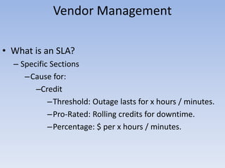Vendor Management
• What is an SLA?
– Specific Sections
–Cause for:
–Credit
–Threshold: Outage lasts for x hours / minutes.
–Pro-Rated: Rolling credits for downtime.
–Percentage: $ per x hours / minutes.
 