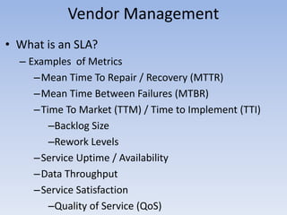 Vendor Management
• What is an SLA?
– Examples of Metrics
–Mean Time To Repair / Recovery (MTTR)
–Mean Time Between Failures (MTBR)
–Time To Market (TTM) / Time to Implement (TTI)
–Backlog Size
–Rework Levels
–Service Uptime / Availability
–Data Throughput
–Service Satisfaction
–Quality of Service (QoS)
 
