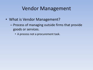 • What is Vendor Management?
– Process of managing outside firms that provide
goods or services.
• A process not a procurement task.
Vendor Management
 