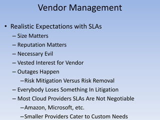 Vendor Management
• Realistic Expectations with SLAs
– Size Matters
– Reputation Matters
– Necessary Evil
– Vested Interest for Vendor
– Outages Happen
–Risk Mitigation Versus Risk Removal
– Everybody Loses Something In Litigation
– Most Cloud Providers SLAs Are Not Negotiable
–Amazon, Microsoft, etc.
–Smaller Providers Cater to Custom Needs
 