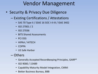 Vendor Management
• Security & Privacy Due Diligence
– Existing Certifications / Attestations
• SAS 70 Type II / SSAE 16 SOC I-II-III / ISAE 3402
• ISO 27001 / 2
• ISO 27036
• BITS Shared Assessments
• PCI DSS
• HIPAA / HITECH
• COPPA
• US Safe Harbor
– Others
• Generally Accepted Recordkeeping Principles, GARP®
• ISO 9000 / 15489
• Capability Maturity Model Integration, CMMi
• Better Business Bureau, BBB
 