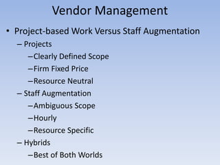 Vendor Management
• Project-based Work Versus Staff Augmentation
– Projects
–Clearly Defined Scope
–Firm Fixed Price
–Resource Neutral
– Staff Augmentation
–Ambiguous Scope
–Hourly
–Resource Specific
– Hybrids
–Best of Both Worlds
 