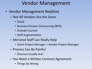 • Vendor Management Realities
– Not All Vendors Are the Same
• Cloud
• Business Process Outsourcing (BPO)
• Outside Counsel
• Staff Augmentation
– Mirrored Staff Can Really Help
• Client Project Manager = Vendor Project Manager
– Process Can Be Painful
• Divorces Usually Are!
– You Need a Written Contract Agreement
• Things Go Wrong
Vendor Management
 