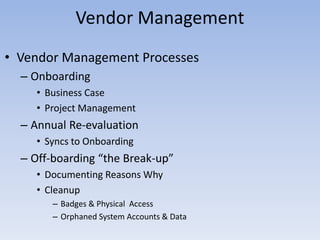 • Vendor Management Processes
– Onboarding
• Business Case
• Project Management
– Annual Re-evaluation
• Syncs to Onboarding
– Off-boarding “the Break-up”
• Documenting Reasons Why
• Cleanup
– Badges & Physical Access
– Orphaned System Accounts & Data
Vendor Management
 