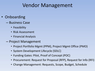 • Onboarding
– Business Case
• Feasibility
• Risk Assessment
• Financial Analysis
– Project Management
• Project Portfolio Mgmt (PPM), Project Mgmt Office (PMO)
• System Development Lifecycle (SDLC)
• Funding Gates: Pilot, Proof of Concept (POC)
• Procurement: Request for Proposal (RFP), Request for Info (RFI)
• Change Management: Requests, Scope, Budget, Schedule
Vendor Management
 