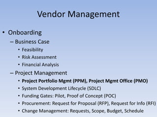 • Onboarding
– Business Case
• Feasibility
• Risk Assessment
• Financial Analysis
– Project Management
• Project Portfolio Mgmt (PPM), Project Mgmt Office (PMO)
• System Development Lifecycle (SDLC)
• Funding Gates: Pilot, Proof of Concept (POC)
• Procurement: Request for Proposal (RFP), Request for Info (RFI)
• Change Management: Requests, Scope, Budget, Schedule
Vendor Management
 