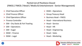 16
Partial List of Positions Closed
(FMCG / FMCD / Retail / Media & Entertainment - Senior Management)
 Chief Executive Officer
 Chief Finance Officer
 Chief Operations Officer
 Finance Controller
 GM – Dry Docks & Fish Trawling
 GM – Operations
 GM – Sugar
 DGM – Finance
 DGM – Legal
 DGM – Operations
 Group Treasury Head
 Business Head – FMCG
 Head – International Business
 Head – Service
 Head – HR
 Head – Engineering
 Head – Sales
 Head – Marketing
 