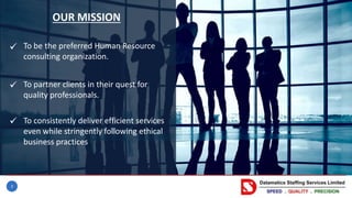 3
OUR MISSION
To be the preferred Human Resource
consulting organization.
To partner clients in their quest for
quality professionals.
To consistently deliver efficient services
even while stringently following ethical
business practices



 