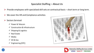 34
Specialist Staffing – About Us
 Provide employees with specialized skill sets on contractual basis – short term or long term.
 We cover the HR and Compliance activities
 Sectors Serviced
 Power & Telecom
 Construction & Infrastructure
 Shipping & Logistics
 Real Estate
 Media
 Oil & Gas
 Engineering (EPC)
 