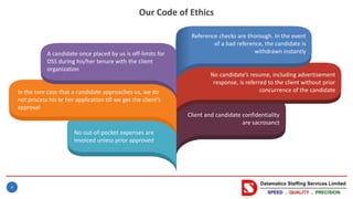 4
Our Code of Ethics
Client and candidate confidentiality
are sacrosanct
A candidate once placed by us is off-limits for
DSS during his/her tenure with the client
organization
In the rare case that a candidate approaches us, we do
not process his or her application till we get the client’s
approval
Reference checks are thorough. In the event
of a bad reference, the candidate is
withdrawn instantly
No candidate’s resume, including advertisement
response, is referred to the client without prior
concurrence of the candidate
No out-of-pocket expenses are
invoiced unless prior approved
 