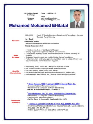 Mohamed Mohamed El-Batal
Education
1998 – 2002 Faculty Of Specific Education - Department Of Technology – Computer
Concepts - Tanta University
[very Good]
- Graduation project:
How To Control Networks And Roles To maintain it.
- Project degree [Excellent]
About
My Career
- I introduce myself as a Hotel Systems Manager.
- Utilizing my previous experience in hotels and companies.
- I have proved my ability to deal effectively with difficult situations in making an
excellent.
- Analysis of Network needs and troubleshooting the user’s problems.
- Furthermore, I am continually upgrading my skills in order to satisfy different work
requirements also in order to achieve my goals.
About My
Characteristics
- Stay healthy, do not smoke and I like sports, especially football.
- look forward to real opportunity in a new work environment.
- I am hard working, honest, and a quick learner.
- I am able to deal effectively with difficult situations without seeking help.
- I work well as a team member and I am able to work without supervision.
Professional
experience
* Since January, 1999 To January,2001 In Special Team Co.
- In established And Maintaining networks.
- Maintenance Of Computers (Software & Hardware).
- Ref. No. Mr. Mohamed Elbasyony 012 840 91232
* Since February, 2001 To June, 2002 In Atiaf Computer Co.
- Maintenance Of Computers (Software & Hardware).
- Designing And Maintaining networks.
- Ref. No. Owner Of Company Mr. Alaa Ouda 010 044 03474
* Training In Conrad Cairo hotel 5* From Aug, 2002 till Jan, 2003
- Controlling The Network System and troubleshooting the users problems.
- NOVELL 4.XX & 5.XX O.S
- Fidelio System Front and back office systems V6.20.
140 Emtidad el estad
El Zahabiya
Hurghada
RedSea
Phone 0100 3130 179
E-mail
moh_hero@hotmail.com
moh_hero2010@yahoo.com
 