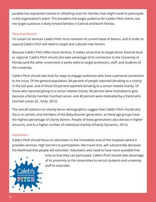 4
Jacobbe has expressed interest in oﬀsetting costs for families that might travel to participate
in the organization’s event. This broadens the target audience for Caleb’s Pitch events, but
the target audience is likely limited families in Central and North Florida.
Potential Donors
To sustain its services Caleb’s Pitch must maintain its current base of donors, and in order to
expand Caleb’s Pitch will need to target and cultivate new donors.
Because Caleb’s Pitch oﬀers local services, it makes sense that its target donor base be local
or regional. Caleb’s Pitch should also take advantage of its connection to the University of
Florida (and the other universities it works with) to target professors, staﬀ, and students of
the university.
Caleb’s Pitch should also look for ways to engage audiences who have a personal connection
to the issue. Of the general population, 84 percent of people reported donating to a charity
in the last year, and of those 69 percent reported donating to a cancer-related charity. Of
those who reported giving to a cancer-related charity, 60 percent were motivated to give
because a family member has/had cancer, and 40 percent were motivated by a friend who
has/had cancer (D., Andy, 2012).
The overall statistics on charity donor demographics suggest that Caleb’s Pitch should also
focus on seniors and members of the Baby Boomer generation, as these age groups have
the highest percentage of charity donors. People of these generations also donate in higher
amounts, and to a higher number of individual charities (Charity Dynamics, 2012)
Volunteers
Caleb’s Pitch should focus on volunteers in the immediate area of the hospitals where it
provides services. High barriers to participation, like travel time, will substantially decrease
the likelihood that people will volunteer. Volunteers also need to have more available free
time so that they can participate. Caleb’s Pitch should take advantage
of its proximity to the Universities to recruit students and university
staﬀ to volunteer.
 
