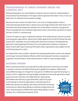 5
Psychographics of target audience (media use,
lifestyle, etc.)
While psychographics can oversimplify an audience, they are useful for understanding in
broad strokes how individuals in the target audience perceive themselves. This is in turn can
help inform an eﬀective communication strategy.
Because the main mission of Caleb’s Pitch is not to try to change people’s minds or
necessarily educate people about a speciﬁc issue, the target audience (for both donors and
volunteers) should be people who already think of themselves as altruistic and generous.
These are people who are motivated to give back to their communities and desire to impact
the lives of others in a positive way.
In terms of media use, age is a signiﬁcant indicator of the media donors chose to use when
interacting with organizations. Nearly half of adults aged 20-29 and 30-39 indicate that they
interact with nonproﬁts via social media while 39 percent of adults in the Baby Boomer
generation indicate getting information from and organization’s website. A majority of
adults 50 and older report receiving information about organizations they support via the
mail (Charity Dynamics, 2012).
For Caleb’s Pitch, these numbers indicate that interacting with donors via the main website
and through mail would likely be eﬀective, while interacting with volunteers and general
supporters should include a social media element in order to reach younger people.
Audience trends
While conventional wisdom has long held that older generations tend to be more likely
to donate to charities, the Millennial Generation (people born between 1980 and the
early 2000s) has begun to change that. Sixty percent of Millennials reported donating to a
charity in 2013, roughly the same percentage of people from the earlier generation report
giving, and only 12 percent more Baby Boomers report giving.
While Millennials have less to give themselves, they’re very open
to fundraising on behalf of organizations. Forty-ﬁve percent of
Millennials say they are willing to ask family and friends and donate,
and 64 percent report being willing to fundraise through events like
races. Sixty-two percent of Millennials report being willing to make a
donation via a mobile device (Howard, 2014).
 