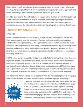 6
Millennials are much more likely than previous generations to engage in ways other than
donating. For example, Millennials are more like to volunteer, fundraise (or support a friend
who is fundraising), and promote organizations online (Bhagat , 2010).
For older generations, the preferred way to engage with a charity is overwhelmingly through
a direct donation, but Millennials play an important role in helping an organization build
capacity. Organizations need more than money, they also need volunteers, exposure,
community, etc., and the Millennial Generation can play a key role in attaining those things.
Industry Analysis
Trends
Online communication continues to rapidly change the way that nonproﬁts engage with
their supporters and potential supporters. As more and more people report engaging
with their favorite organizations via the organization’s website and on social media, more
nonproﬁts have begun to focus on building a robust online presence. By streamlining online
donation and volunteer forms and ensuring that websites render correctly on any device
(a concept known as responsive design), organizations can be sure to make to capitalize on
increasing web traﬃc.
In 2013 online giving increased by 13.5 percent, and of all charitable giving, online donations
represent about 6.4 percent of all donations. Notably, smaller nonproﬁts increased their
contributions from online sources the most at 18.4 percent. This is the second year in a
row that online giving has had double-digit growth rates (MacLaughlin, 2014). Online giving
can be particularly useful for small nonproﬁts because it doesn’t have the prohibitive costs
associated with direct mail, and allows nonproﬁts to solicit donations more frequently.
For nonproﬁts, there is a direct line to be drawn from the increased importance of engaging
users on social media, increasing online donations/volunteer-signups, and having a
responsive (or mobile optimized) website. Last year marked the ﬁrst
time mobile devices accounted for more than half of Internet usage
in the U.S. (O’Toole, 2014). Of that time, users reported spending
86 percent of the time using apps (with a big portion of that likely
being social media applications) (Perez, 2014). This underscores the
importance of engaging with users on social media and using social
media as a gateway to bring potential donors/volunteers to the
 