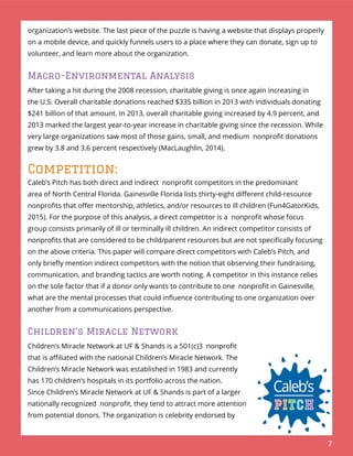 7
organization’s website. The last piece of the puzzle is having a website that displays properly
on a mobile device, and quickly funnels users to a place where they can donate, sign up to
volunteer, and learn more about the organization.
Macro-Environmental Analysis
After taking a hit during the 2008 recession, charitable giving is once again increasing in
the U.S. Overall charitable donations reached $335 billion in 2013 with individuals donating
$241 billion of that amount. In 2013, overall charitable giving increased by 4.9 percent, and
2013 marked the largest year-to-year increase in charitable giving since the recession. While
very large organizations saw most of those gains, small, and medium nonproﬁt donations
grew by 3.8 and 3.6 percent respectively (MacLaughlin, 2014).
Competition:
Caleb’s Pitch has both direct and indirect nonproﬁt competitors in the predominant
area of North Central Florida. Gainesville Florida lists thirty-eight diﬀerent child-resource
nonproﬁts that oﬀer mentorship, athletics, and/or resources to ill children (Fun4GatorKids,
2015). For the purpose of this analysis, a direct competitor is a nonproﬁt whose focus
group consists primarily of ill or terminally ill children. An indirect competitor consists of
nonproﬁts that are considered to be child/parent resources but are not speciﬁcally focusing
on the above criteria. This paper will compare direct competitors with Caleb’s Pitch, and
only brieﬂy mention indirect competitors with the notion that observing their fundraising,
communication, and branding tactics are worth noting. A competitor in this instance relies
on the sole factor that if a donor only wants to contribute to one nonproﬁt in Gainesville,
what are the mental processes that could inﬂuence contributing to one organization over
another from a communications perspective.
Children’s Miracle Network
Children’s Miracle Network at UF & Shands is a 501(c)3 nonproﬁt
that is aﬃliated with the national Children’s Miracle Network. The
Children’s Miracle Network was established in 1983 and currently
has 170 children’s hospitals in its portfolio across the nation.
Since Children’s Miracle Network at UF & Shands is part of a larger
nationally recognized nonproﬁt, they tend to attract more attention
from potential donors. The organization is celebrity endorsed by
 