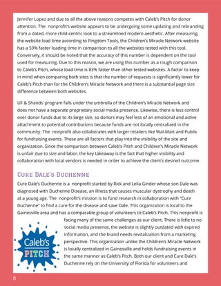 8
Jennifer Lopez and due to all the above reasons competes with Caleb’s Pitch for donor
attention. The nonproﬁt’s website appears to be undergoing some updating and rebranding
from a dated, more child-centric look to a streamlined modern aesthetic. After measuring
the website load time according to Pingdom Tools, the Children’s Miracle Network website
has a 59% faster loading time in comparison to all the websites tested with this tool.
Conversely, it should be noted that the accuracy of this number is dependent on the tool
used for measuring. Due to this reason, we are using this number as a rough comparison
to Caleb’s Pitch, whose load time is 83% faster than other tested websites. A factor to keep
in mind when comparing both sites is that the number of requests is signiﬁcantly lower for
Caleb’s Pitch than for the Children’s Miracle Network and there is a substantial page size
diﬀerence between both websites.
UF & Shands’ program falls under the umbrella of the Children’s Miracle Network and
does not have a separate proprietary social media presence. Likewise, there is less control
over donor funds due to its large size, so donors may feel less of an emotional and active
attachment to potential contributions because funds are not locally centralized in the
community. The nonproﬁt also collaborates with larger retailers like Wal-Mart and Publix
for fundraising events. These are all factors that play into the visibility of the site and
organization. Since the comparison between Caleb’s Pitch and Children’s Miracle Network
is unfair due to size and labor, the key takeaway is the fact that higher visibility and
collaboration with local vendors is needed in order to achieve the client’s desired outcome.
Cure Dale’s Duchenne
Cure Dale’s Duchenne is a nonproﬁt started by Rick and Lelia Ginder whose son Dale was
diagnosed with Duchenne Disease, an illness that causes muscular dystrophy and death
at a young age. The nonproﬁt’s mission is to fund research in collaboration with “Cure
Duchenne” to ﬁnd a cure for the disease and save Dale. This organization is local to the
Gainesville area and has a comparable group of volunteers to Caleb’s Pitch. This nonproﬁt is
facing many of the same challenges as our client. There is little to no
social media presence, the website is slightly outdated with expired
information, and the brand needs revitalization from a marketing
perspective. This organization unlike the Children’s Miracle Network
is locally centralized in Gainesville and holds fundraising events in
the same manner as Caleb’s Pitch. Both our client and Cure Dale’s
Duchenne rely on the University of Florida for volunteers and
 