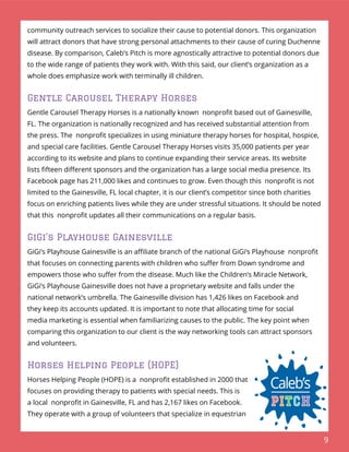 9
community outreach services to socialize their cause to potential donors. This organization
will attract donors that have strong personal attachments to their cause of curing Duchenne
disease. By comparison, Caleb’s Pitch is more agnostically attractive to potential donors due
to the wide range of patients they work with. With this said, our client’s organization as a
whole does emphasize work with terminally ill children.
Gentle Carousel Therapy Horses
Gentle Carousel Therapy Horses is a nationally known nonproﬁt based out of Gainesville,
FL. The organization is nationally recognized and has received substantial attention from
the press. The nonproﬁt specializes in using miniature therapy horses for hospital, hospice,
and special care facilities. Gentle Carousel Therapy Horses visits 35,000 patients per year
according to its website and plans to continue expanding their service areas. Its website
lists ﬁfteen diﬀerent sponsors and the organization has a large social media presence. Its
Facebook page has 211,000 likes and continues to grow. Even though this nonproﬁt is not
limited to the Gainesville, FL local chapter, it is our client’s competitor since both charities
focus on enriching patients lives while they are under stressful situations. It should be noted
that this nonproﬁt updates all their communications on a regular basis.
GiGi’s Playhouse Gainesville
GiGi’s Playhouse Gainesville is an aﬃliate branch of the national GiGi’s Playhouse nonproﬁt
that focuses on connecting parents with children who suﬀer from Down syndrome and
empowers those who suﬀer from the disease. Much like the Children’s Miracle Network,
GiGi’s Playhouse Gainesville does not have a proprietary website and falls under the
national network’s umbrella. The Gainesville division has 1,426 likes on Facebook and
they keep its accounts updated. It is important to note that allocating time for social
media marketing is essential when familiarizing causes to the public. The key point when
comparing this organization to our client is the way networking tools can attract sponsors
and volunteers.
Horses Helping People (HOPE)
Horses Helping People (HOPE) is a nonproﬁt established in 2000 that
focuses on providing therapy to patients with special needs. This is
a local nonproﬁt in Gainesville, FL and has 2,167 likes on Facebook.
They operate with a group of volunteers that specialize in equestrian
 