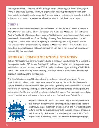 10
therapy treatments. The same pattern emerges when comparing our client’s campaign to
HOPE as previously outlined. The HOPE organization has an updated presence on both
their website and social media accounts. They also keep an active events calendar that both
volunteers and donors can reference when they want to contribute to the cause.
Others
The last four foundations that could be considered competitors for our client are Make a
Wish, March of Dimes, Stop Children’s Cancer, and the Ronald McDonald House of North
Central Florida. All of these are larger nonproﬁts that have a much larger pool of resources
to draw volunteers and funds from. The key takeaway from these competitors is brand
recognition. Caleb’s Pitch has done a great job of socializing their program with limited
resources and their program is being adopted in Missouri and Wisconsin. With this said,
these four organizations are nationally recognized and due to this reason will gain support
more rapidly than our client.
General Communications Strategy:
Caleb’s Pitch has limited communications due to a deﬁciency in volunteers. As of June 2015,
the organization has 353 likes on Facebook 61 followers on Twitter, and the organization’s
website has not been updated since 2012. In order to achieve higher visibility, Caleb’s Pitch
needs to embrace an integrated marketing campaign. Below is an outline of a three-step
approach to achieving the client’s goals.
The client’s ﬁrst goal should be to embrace a moderate rebranding campaign for the
organization in order to reﬂect their focus area of syringe art. Secondly, the client needs to
update their social media accounts weekly to reﬂect upcoming events and inform potential
volunteers on how they can help. As of now, the organization has relied on local press, the
University of Florida, and word-of-mouth to socialize their cause. The organization needs to
take a proactive approach towards the marketing and fundraising for Caleb’s Pitch.
As previously stated, Caleb’s Pitch has a unique message and cause
that many in the community can sympathize and relate to. In order
to achieve a larger expansion of the program and more contributions
to fund events, the organization should focus on the core areas of a
website redesign with a focus on search engine optimization (SEO),
organization re-branding, and a social media marketing campaign.
 