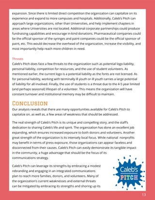 13
expansion. Since there is limited direct competition the organization can capitalize on its
experience and expand to more campuses and hospitals. Additionally, Caleb’s Pitch can
approach large organizations, other than Universities, and help implement chapters in
areas where Universities are not located. Additional corporate partnerships could produce
fundraising capabilities and encourage in-kind donations. Pharmaceutical companies could
be the oﬃcial sponsor of the syringes and paint companies could be the oﬃcial sponsor of
paint, etc. This would decrease the overhead of the organization, increase the visibility, and
most importantly help reach more children in need.
Threats
Caleb’s Pitch does face a few threats to the organization such as potential logo liability,
personal liability, competition for resources, and the use of student volunteers. As
mentioned earlier, the current logo is a potential liability as the fonts are not licensed. As
for personal liability, working with terminally ill youth or ill youth carries a large potential
of liability for all involved. Finally, the use of students is a threat due to the 4-5 year limited
(and perhaps seasonal) lifespan of a volunteer. This means the organization will have
constant turnover and institutional memory may be diﬃcult to maintain.
Conclusion
Our analysis reveals that there are many opportunities available for Caleb’s Pitch to
capitalize on, as well as, a few areas of weakness that should be addressed.
The real strength of Caleb’s Pitch is its unique and compelling story, and the staﬀ’s
dedication to sharing Caleb’s life and spirit. The organization has done an excellent job
expanding, which ensures increased exposure to both donors and volunteers. Another
great strength of the organization is its intensely local focus. While national nonproﬁts
may beneﬁt in terms of press exposure, those organizations can appear faceless and
disconnected from their causes. Caleb’s Pitch can easily demonstrate its tangible impact
in the community, a huge advantage that should be the focus of its
communications strategy.
Caleb’s Pitch can leverage its strengths by embracing a modest
rebranding and engaging in an integrated communications
plan to reach more families, donors, and volunteers. Many of
the organization’s current weaknesses and external threats
can be mitigated by embracing its strengths and shoring up its
 