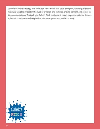 14
communications strategy. The identity Caleb’s Pitch, that of an energetic, local organization
making a tangible impact in the lives of children and families, should be front and center in
its communications. That will give Caleb’s Pitch the boost it needs to go compete for donors,
volunteers, and ultimately expand to more campuses across the country.
 