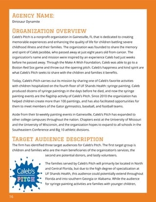 16
Agency Name:
Dinosaur Dynamite
Organization overview
Caleb’s Pitch is a nonproﬁt organization in Gainesville, FL that is dedicated to creating
memorable experiences and enhancing the quality of life for children battling severe
childhood illness and their families. The organization was founded to share the memory
and spirit of Caleb Jacobbe, who passed away at just eight years old from cancer. The
organization’s name and mission were inspired by an experience Caleb had just weeks
before he passed away. Through the Make A Wish Foundation, Caleb was able to go to a
Boston Red Sox game and throw out the opening pitch. Caleb’s happiness and kind spirit are
what Caleb’s Pitch seeks to share with the children and families it beneﬁts.
Today, Caleb’s Pitch carries out its mission by sharing one of Caleb’s favorite activities
with children hospitalized on the fourth ﬂoor of UF Shands Health: syringe painting. Caleb
produced dozens of syringe paintings in the days before he died, and now the syringe
painting events are the ﬂagship activity of Caleb’s Pitch. Since 2010 the organization has
helped children create more than 100 paintings, and has also facilitated opportunities for
them to meet members of the Gator gymnastics, baseball, and football teams.
Aside from their bi-weekly painting events in Gainesville, Caleb’s Pitch has expanded to
other college campuses throughout the nation. Chapters exist at the University of Missouri
and the University of Wisconsin, and the organization hopes to expand to all schools in the
Southeastern Conference and Big 10 athletic divisions.
Target audience description
The ﬁrm has identiﬁed three target audiences for Caleb’s Pitch. The ﬁrst target group is
children and families who are the main beneﬁciaries of the organization’s services, the
second are potential donors, and lastly volunteers.
The families served by Caleb’s Pitch will primarily be located in North
and Central Florida, but due to the high degree of specialization at
UF Shands Health, this audience could potentially extend throughout
Florida and into southern Georgia or Alabama. While the audience
for syringe painting activities are families with younger children,
 