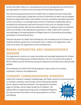 17
families with older children (i.e. early adolescence and into teenage years) can beneﬁt from
the organization’s connection to the University of Florida Athletic Department.
The most promising potential donors for Caleb’s Pitch are likely to be local to Gainesville
and the surrounding region. People who are local to Gainesville are able to see the tangible
beneﬁts the organization oﬀers to the families it services, and will be motivated to give back
to their communities in a meaningful way in the form of donations. Additionally, donors
are likely to be motivated by a personal connection to the cause, for example having a
friend or family member who has been aﬀected by cancer. In general, donors to nonproﬁts
tend to be members of the Baby Boomer generation or older. Caleb’s Pitch could also
take advantage of the large population of college students in Gainesville by encouraging
participation in fundraising activities.
Potential volunteers for Caleb’s Pitch will likely be in the immediate area of UF Shands. UF
students would be a great source of volunteers and, in addition, the organization could
reach out to other civic organizations in the immediate area.
Brand attributes and organization’s
mission
The organization’s mission is to create memorable and meaningful experiences for children
and families confronting serious childhood illnesses. The aim is to enhance the quality of
life for children and their families by sharing the happiness and kindness that inspired Caleb
Jacobbe.
Brand attributes for Caleb’s Pitch include happiness, hope, bravery, fun, kindness,
compassion, resilience, and togetherness.
Current communications strategy
Caleb’s Pitch maintains a website, Facebook page, and Twitter account to communicate with
its members, volunteers, and the public. All are infrequently updated
due to a dearth of staﬀ and volunteers. The organization’s Facebook
page has 353 likes, and its Twitter handle has 61 followers. The
website oﬀers an opportunity to sign up for a mailing list though the
ﬁrm does not have information on how many people are currently
participating.
 