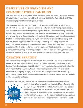 18
Objectives of branding and
communications campaign
The objectives of the ﬁrm’s branding and communications plan are to 1) create a solidiﬁed
identity for the organization to build on, 2) increase visibility for Caleb’s Pitch, and 3) to
increase engagement from the target audiences.
The ﬁrm’s ﬁrst objective is to give Caleb’s Pitch a revamped identity that aligns more
closely with its services. The goal is to eliminate confusion about the organization’s role,
and position Caleb’s Pitch as the premier organization in Gainesville providing services to
families confronting childhood illness. The ﬁrm’s second objective is to make Caleb’s Pitch
much more visible in the community, both online and in-person. For their online campaign,
the ﬁrm recommends increasing activity on social media via consistent messaging and
updates, revitalizing an active email campaign, resuming fundraising activities and
encouraging local businesses to participate as sponsors. Our third objective is to increase
engagement by all target audiences by encouraging families to post photos of syringe
painting activities, asking donors to participate in peer-to-peer fundraising activities, and
allowing volunteers to sign-up and interact with staﬀ on the organization’s website.
Creative strategy
The ﬁrm’s creative strategy was informed by an interview with Gina Rivera and extensive
review of the organization’s website and social media pages. From those sources, we
have produced a revamped visual identity for the organization that embodies the brand’s
attributes including happiness, fun, and hope. Noting the organization’s expressed
reluctance to changing the logo, the ﬁrm has tried to simply update the current logo,
ensuring that people who are already familiar with and loyal to the Caleb’s Pitch brand will
not be confused or unhappy.
In redesigning the logo, the ﬁrm tried to maintain the feel of the original logo while
incorporating a fun color palette and updated fonts. The goal is for
the logo to appeal to children and adults alike, and to express the
spirit of happiness and fun that Caleb’s Pitch embodies. The color
palette is meant to delight and exude energy while the paint splat
that forms the background of the logo embodies the organization’s
services. We have maintained a sports-themed font for the word
 