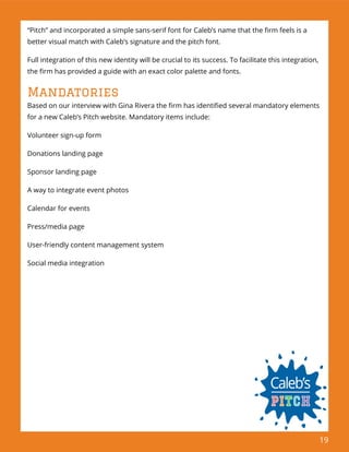 19
“Pitch” and incorporated a simple sans-serif font for Caleb’s name that the ﬁrm feels is a
better visual match with Caleb’s signature and the pitch font.
Full integration of this new identity will be crucial to its success. To facilitate this integration,
the ﬁrm has provided a guide with an exact color palette and fonts.
Mandatories
Based on our interview with Gina Rivera the ﬁrm has identiﬁed several mandatory elements
for a new Caleb’s Pitch website. Mandatory items include:
Volunteer sign-up form
Donations landing page
Sponsor landing page
A way to integrate event photos
Calendar for events
Press/media page
User-friendly content management system
Social media integration
 
