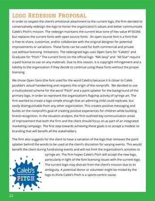 22
Logo Redesign Proposal
In order to respect the client’s emotional attachment to the current logo, the ﬁrm decided to
conservatively redesign the logo to honor the organization’s values and better communicate
Caleb’s Pitch’s mission. The redesign maintains the current blue tone of hex value #1563A6
but replaces the current fonts with open source fonts. An open source font is a font that
is free to share, customize, and/or collaborate with the original designer for potential
improvements or variations. These fonts can be used for both commercial and private
use without licensing limitations. The redesigned logo uses Open Sans for “Caleb’s” and
Graduate for “Pitch.” The current fonts on the oﬃcial logo “MA Sexy” and “All Star“ require
a paid license to use on any materials. Due to this reason, it is copyright infringement and a
liability to the organization if they decide to continue using these fonts without the proper
licensing.
We chose Open Sans (the font used for the word Caleb’s) because it is closer to Caleb
Jacobbe’s actual handwriting and respects the origin of the nonproﬁt. We decided to use
a multicolored scheme for the word “Pitch” and a paint splatter for the background of the
primary logo, in order to represent the organization’s ﬂagship activity of syringe art. The
ﬁrm wanted to create a logo simple enough that an admiring child could replicate, but
easily distinguishable from any other organization. This creates positive messaging and
builds on the nonproﬁt’s goal of creating positive experiences for children while building
brand recognition. In the situation analysis, the ﬁrm outlined key communication areas
of improvement that both the ﬁrm and the client should focus on as part of an integrated
marketing campaign. The ﬁrst step towards achieving these goals is to accept a modest re-
branding that will beneﬁt all the stakeholders.
The ﬁrm also suggests for the client to have a variation of the logo that removes the paint
splatter behind the words to be used at the client’s discretion for varying events. This would
beneﬁt the client during fundraising events and will not limit the organization’s activities to
syringe art. The ﬁrm hopes Caleb’s Pitch will accept the new logo,
particularly in light of the font licensing issues with the current logo.
The current logo may distract from the client’s mission due to its
ambiguity. A potential donor or volunteer might be misled by the
logo to think Caleb’s Pitch is a sports-centric cause.
 