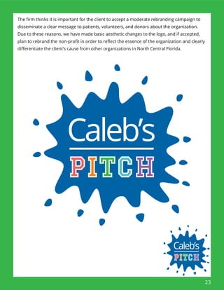 23
The ﬁrm thinks it is important for the client to accept a moderate rebranding campaign to
disseminate a clear message to patients, volunteers, and donors about the organization.
Due to these reasons, we have made basic aesthetic changes to the logo, and if accepted,
plan to rebrand the non-proﬁt in order to reﬂect the essence of the organization and clearly
diﬀerentiate the client’s cause from other organizations in North Central Florida.
 
