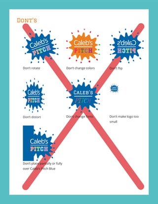Dont’s
Don’t distort
Don’t change colors
Don’t make logo too
small
Don’t rotate
Caleb’s
PITCH
Don’t place partially or fully
over Caleb’s Pitch Blue
Don’t change fonts
Don’t ﬂip
 