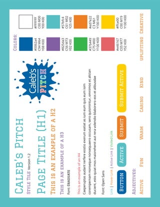 Caleb’sPitch
StyleTileVersion1.2
#0062a4
C94M64
Y08K00
#FFFFFF
C00M00
Y00K00
#825da3
C56M73
Y02K00
#57bfc4
C61M02
Y25K00
#37b449
C75M00
Y100K00
#ed7e22
C3M61
Y100K00
#e46167
C05M77
Y52K00
#ﬀce00
C00M19
Y100K00
Colors:
ButtonActiveSubmitSubmitActive
Adjectives:
ActiveFunWarmCaringKindupliﬁtingCreative
PageTitle(H1)
ThisisanexampleofaH2
ThisisanexampleofaH3
Font:Graduate
ThisisanexampleofanH4
Caeperuptasaudantrerfereeostioexerumeatiatasiumeumquiseumisim
corempernamnonsequenonsequaerooccusam,seroquisimintur,omnimosetalician
ducient,estoquiatmosmaiorehenitautreravolendioblaboreroeosetalibusdae
Font:OpenSans
Link|HoverLink|ActiveLink|VisitedLink
 