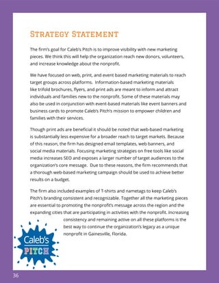 36
Strategy Statement
The ﬁrm’s goal for Caleb’s Pitch is to improve visibility with new marketing
pieces. We think this will help the organization reach new donors, volunteers,
and increase knowledge about the nonproﬁt.
We have focused on web, print, and event based marketing materials to reach
target groups across platforms. Information-based marketing materials
like trifold brochures, ﬂyers, and print ads are meant to inform and attract
individuals and families new to the nonproﬁt. Some of these materials may
also be used in conjunction with event-based materials like event banners and
business cards to promote Caleb’s Pitch’s mission to empower children and
families with their services.
Though print ads are beneﬁcial it should be noted that web-based marketing
is substantially less expensive for a broader reach to target markets. Because
of this reason, the ﬁrm has designed email templates, web banners, and
social media materials. Focusing marketing strategies on free tools like social
media increases SEO and exposes a larger number of target audiences to the
organization’s core message. Due to these reasons, the ﬁrm recommends that
a thorough web-based marketing campaign should be used to achieve better
results on a budget.
The ﬁrm also included examples of T-shirts and nametags to keep Caleb’s
Pitch’s branding consistent and recognizable. Together all the marketing pieces
are essential to promoting the nonproﬁt’s message across the region and the
expanding cities that are participating in activities with the nonproﬁt. Increasing
consistency and remaining active on all these platforms is the
best way to continue the organization’s legacy as a unique
nonproﬁt in Gainesville, Florida.
 