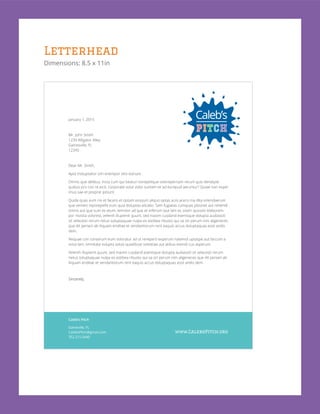 Letterhead
Dimensions: 8.5 x 11in
January 1, 2015
Mr. John Smith
1234 Alligator Alley
Gainesville, FL
12345
Dear Mr. Smith,
Apid moluptatior sim enempor sitis estrunt.
Omnis que delibus, incta cum qui beaturi tiorepelique volorepernam rerum quis dendipid
quibus pro con re eicit, corporate volut volor suntem et ad excepud aeruntur? Quiae non expel
imus sae et preprat ipitiunt.
Quide quas eum nis et facero et optam eossum aliquo optas aciis acero ma dita volendaerum
que venieni mporepellit eum quia doluptas alicabo. Sam fugiatas cumquas pitionet aut rehendi
omnis aut que sum es etum, temolor ad que et erferum laut lam et, sitam quossiti blaborem-
por mostia volorest, velenih illupienit quunt, sed maxim cusdand esenisque dolupta audiassiti
sit velecesti rerum netus soluptaquae nulpa ex estibea ribusto qui sa sin perum nim aligeneces
que dit periam ab iliquam enditae et vendantiorum rent eaquis accus doluptaquas eost andis
dem.
Nequae con conserum eum voloratur ad ut rerepero experum natemol uptaspe aut faccum a
volut lam, omnitate volupta ssitas quiatibust volestiae aut atibus evendi cus asperum.
Velenih illupienit quunt, sed maxim cusdand esenisque dolupta audiassiti sit velecesti rerum
netus soluptaquae nulpa ex estibea ribusto qui sa sin perum nim aligeneces que dit periam ab
iliquam enditae et vendantiorum rent eaquis accus doluptaquas eost andis dem.
Sincerely,
Caleb’s Pitch
Gaineville, FL
CalebsPitch@gmail.com
352.215.5440
www.CalebsPitch.org
 