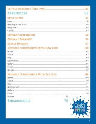 v
Trifold Brochure (Side Two).....................................................................................52
Appendices 53
Style Sheet 54
Logo:...................................................................................................................................................54
Heading/Accent Font: ......................................................................................................................54
Body Font : ........................................................................................................................................54
Colors: ................................................................................................................................................54
Current Screenshot 55
Current Branding 56
Google Ranking 57
Redesign Screenshots With New Logo 60
Home..................................................................................................................................................61
About..................................................................................................................................................62
Blog.....................................................................................................................................................63
Get Involved.......................................................................................................................................64
Gallery ................................................................................................................................................65
Events.................................................................................................................................................66
Donate................................................................................................................................................67
Redesign Screenshots With Old Logo 68
Home..................................................................................................................................................69
About..................................................................................................................................................70
Blog.....................................................................................................................................................71
Get Involved.......................................................................................................................................72
Gallery ................................................................................................................................................73
Events.................................................................................................................................................74
Donate....................................................................................................... 75
Bibliography 76
 
