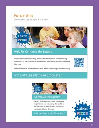 47
Print Ads
Dimensions: 7.65 x 5.25in, 3.75 x 3.5in
We are dedicated to creating memorable
experiences and enhancing the quality of
life for children and families confronting
serious childhood illnesses.
Continue the Legacy
CalebsPitch.org/Donate/
http://CalebsPitch.org/Donate/
We are dedicated to creating memorable experiences and enhancing
the quality of life for children and families confronting serious childhood
illnesses.
Help us continue and expand on what we do by making a donation today.
Help Us Continue the Legacy
 