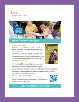 Flyer
Dimensions: 8.5 x 11in
Who are we?
Caleb’s Pitch, Inc. was founded by Tim Jacobbe to honor the
memory of his nephew, Caleb Jacobbe, who passed away from
cancer at 8 years old.
experiences and enhancing the quality of life for children and
families confronting serious childhood illnesses. Caleb’s Pitch aims
to share the story of Caleb Jacobbe as an inspiration to others.
What do we do?
Each activity we engage in is motivated by the memories we have
of our time with Caleb Jacobbe. Syringe Painting combines two of
Caleb’s favorite things by providing the opportunity for patients
to create syringe art masterpiece with athletes from collegiate sports teams and bands. Caleb’s
Pitch also aims to share the story of Caleb Jacobbe as an inspiration to others through the Caleb
Jacobbe Award. The award is presented to basketball campers who display the most heart,
hustle, sportsmanship, and passion for the game.
How can you help?
Caleb’s Pitch raises a large portion of the funds we need to help children
through private donations. Please consider making a donation to help us
continue and expand on what we do.
http://CalebsPitch.org/Donate/
Help Us Continue His Legacy
 