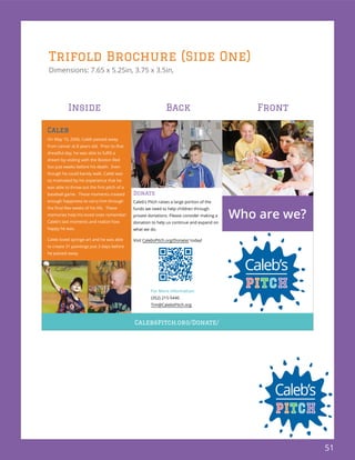 51
Trifold Brochure (Side One)
Dimensions: 7.65 x 5.25in, 3.75 x 3.5in,
Caleb
On May 10, 2006, Caleb passed away
from cancer at 8 years old. Prior to that
dream by visiting with the Boston Red
Sox just weeks before his death. Even
though he could barely walk, Caleb was
so motivated by his experience that he
baseball game. These moments created
enough happiness to carry him through
memories help his loved ones remember
Caleb’s last moments and realize how
happy he was.
Caleb loved syringe art and he was able
to create 31 paintings just 3 days before
he passed away.
CalebsPitch.org/Donate/
Donate
Caleb’s Pitch raises a large portion of the
funds we need to help children through
private donations. Please consider making a
donation to help us continue and expand on
what we do.
Visit CalebsPitch.org/Donate/ today!
Who are we?
For More information:
(352) 215-5440
Tim@CalebsPitch.org
Inside Back Front
 