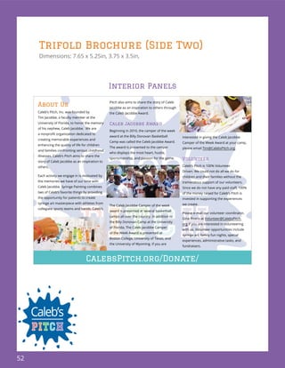 52
Trifold Brochure (Side Two)
Dimensions: 7.65 x 5.25in, 3.75 x 3.5in,
About Us
Caleb’s Pitch, Inc. was founded by
Tim Jacobbe, a faculty member at the
University of Florida, to honor the memory
of his nephew, Caleb Jacobbe. We are
creating memorable experiences and
enhancing the quality of life for children
and families confronting serious childhood
illnesses. Caleb’s Pitch aims to share the
story of Caleb Jacobbe as an inspiration to
others.
Each activity we engage in is motivated by
the memories we have of our time with
Caleb Jacobbe. Syringe Painting combines
two of Caleb’s favorite things by providing
the opportunity for patients to create
syringe art masterpiece with athletes from
collegiate sports teams and bands. Caleb’s
Pitch also aims to share the story of Caleb
Jacobbe as an inspiration to others through
the Caleb Jacobbe Award.
Caleb Jacobbe Award
Beginning in 2010, the camper of the week
award at the Billy Donovan Basketball
Camp was called the Caleb Jacobbe Award.
The award is presented to the camper
who displays the most heart, hustle,
sportsmanship, and passion for the game.
The Caleb Jacobbe Camper of the week
award is presented at several basketball
camps all over the country. In addition to
the Billy Donovan Camp at the University
of Florida, The Caleb Jacobbe Camper
of the Week Award is presented at
Boston College, University of Texas, and
the University of Wyoming. If you are
interested in giving the Caleb Jacobbe
Camper of the Week Award at your camp,
please email Tim@CalebsPitch.org.
Volunteer
Caleb’s Pitch is 100% Volunteer
Driven. We could not do all we do for
children and their families without the
tremendous support of our volunteers.
of the money raised for Caleb’s Pitch is
invested in supporting the experiences
we create.
Please e-mail our volunteer coordinator,
Gina Rivera at Volunteer@CalebsPitch.
org if you are interested in volunteering
with us. Volunteer opportunities include
syringe art, family fun nights, special
experiences, administrative tasks, and
fundraisers.
CalebsPitch.org/Donate/
Interior Panels
 